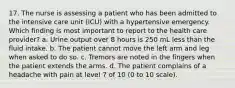 17. The nurse is assessing a patient who has been admitted to the intensive care unit (ICU) with a hypertensive emergency. Which finding is most important to report to the health care provider? a. Urine output over 8 hours is 250 mL less than the fluid intake. b. The patient cannot move the left arm and leg when asked to do so. c. Tremors are noted in the fingers when the patient extends the arms. d. The patient complains of a headache with pain at level 7 of 10 (0 to 10 scale).