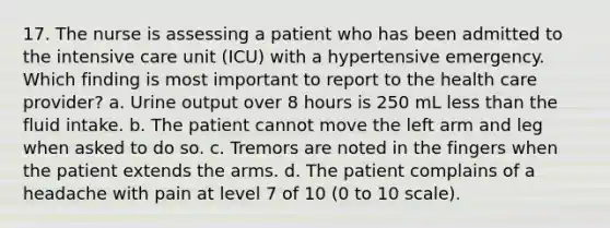 17. The nurse is assessing a patient who has been admitted to the intensive care unit (ICU) with a hypertensive emergency. Which finding is most important to report to the health care provider? a. Urine output over 8 hours is 250 mL less than the fluid intake. b. The patient cannot move the left arm and leg when asked to do so. c. Tremors are noted in the fingers when the patient extends the arms. d. The patient complains of a headache with pain at level 7 of 10 (0 to 10 scale).