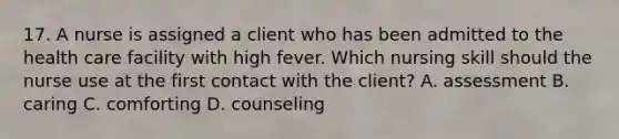 17. A nurse is assigned a client who has been admitted to the health care facility with high fever. Which nursing skill should the nurse use at the first contact with the client? A. assessment B. caring C. comforting D. counseling