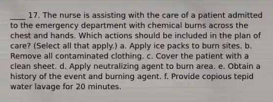 ____ 17. The nurse is assisting with the care of a patient admitted to the emergency department with chemical burns across the chest and hands. Which actions should be included in the plan of care? (Select all that apply.) a. Apply ice packs to burn sites. b. Remove all contaminated clothing. c. Cover the patient with a clean sheet. d. Apply neutralizing agent to burn area. e. Obtain a history of the event and burning agent. f. Provide copious tepid water lavage for 20 minutes.