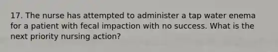 17. The nurse has attempted to administer a tap water enema for a patient with fecal impaction with no success. What is the next priority nursing action?