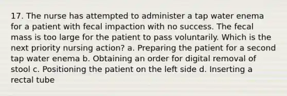 17. The nurse has attempted to administer a tap water enema for a patient with fecal impaction with no success. The fecal mass is too large for the patient to pass voluntarily. Which is the next priority nursing action? a. Preparing the patient for a second tap water enema b. Obtaining an order for digital removal of stool c. Positioning the patient on the left side d. Inserting a rectal tube