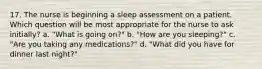 17. The nurse is beginning a sleep assessment on a patient. Which question will be most appropriate for the nurse to ask initially? a. "What is going on?" b. "How are you sleeping?" c. "Are you taking any medications?" d. "What did you have for dinner last night?"