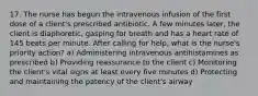 17. The nurse has begun the intravenous infusion of the first dose of a client's prescribed antibiotic. A few minutes later, the client is diaphoretic, gasping for breath and has a heart rate of 145 beats per minute. After calling for help, what is the nurse's priority action? a) Administering intravenous antihistamines as prescribed b) Providing reassurance to the client c) Monitoring the client's vital signs at least every five minutes d) Protecting and maintaining the patency of the client's airway