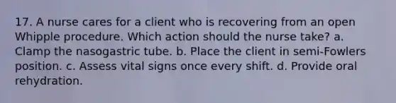 17. A nurse cares for a client who is recovering from an open Whipple procedure. Which action should the nurse take? a. Clamp the nasogastric tube. b. Place the client in semi-Fowlers position. c. Assess vital signs once every shift. d. Provide oral rehydration.