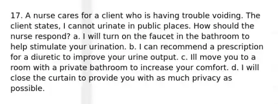 17. A nurse cares for a client who is having trouble voiding. The client states, I cannot urinate in public places. How should the nurse respond? a. I will turn on the faucet in the bathroom to help stimulate your urination. b. I can recommend a prescription for a diuretic to improve your urine output. c. Ill move you to a room with a private bathroom to increase your comfort. d. I will close the curtain to provide you with as much privacy as possible.