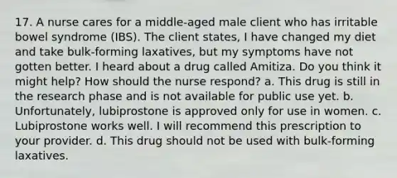 17. A nurse cares for a middle-aged male client who has irritable bowel syndrome (IBS). The client states, I have changed my diet and take bulk-forming laxatives, but my symptoms have not gotten better. I heard about a drug called Amitiza. Do you think it might help? How should the nurse respond? a. This drug is still in the research phase and is not available for public use yet. b. Unfortunately, lubiprostone is approved only for use in women. c. Lubiprostone works well. I will recommend this prescription to your provider. d. This drug should not be used with bulk-forming laxatives.