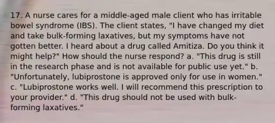 17. A nurse cares for a middle-aged male client who has irritable bowel syndrome (IBS). The client states, "I have changed my diet and take bulk-forming laxatives, but my symptoms have not gotten better. I heard about a drug called Amitiza. Do you think it might help?" How should the nurse respond? a. "This drug is still in the research phase and is not available for public use yet." b. "Unfortunately, lubiprostone is approved only for use in women." c. "Lubiprostone works well. I will recommend this prescription to your provider." d. "This drug should not be used with bulk-forming laxatives."