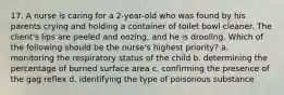 17. A nurse is caring for a 2-year-old who was found by his parents crying and holding a container of toilet bowl cleaner. The client's lips are peeled and oozing, and he is drooling. Which of the following should be the nurse's highest priority? a. monitoring the respiratory status of the child b. determining the percentage of burned surface area c. confirming the presence of the gag reflex d. identifying the type of poisonous substance