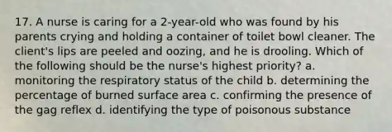 17. A nurse is caring for a 2-year-old who was found by his parents crying and holding a container of toilet bowl cleaner. The client's lips are peeled and oozing, and he is drooling. Which of the following should be the nurse's highest priority? a. monitoring the respiratory status of the child b. determining the percentage of burned surface area c. confirming the presence of the gag reflex d. identifying the type of poisonous substance