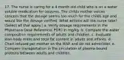 17. The nurse is caring for a 4 month old child who is on a water soluble medication for seizures. The childs mother voices concern that the dosage seems too much for the childs age and would like the dosage verified. What actions will the nurse take? (Select all that apply.) a. Verify dosage requirements in the Physicians Desk Reference( PDR) in mg/kg. b. Compare the water composition requirements of adults and children. c. Evaluate lean body mass and total fat content in adults and infants. d. Chart refused per mother on the MAR and do not administer. e. Compare transportation in the circulation of plasma bound proteins between adults and children.