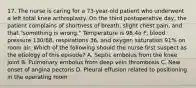 17. The nurse is caring for a 73-year-old patient who underwent a left total knee arthroplasty. On the third postoperative day, the patient complains of shortness of breath, slight chest pain, and that "something is wrong." Temperature is 98.4o F, blood pressure 130/88, respirations 36, and oxygen saturation 91% on room air. Which of the following should the nurse first suspect as the etiology of this episode? A. Septic embolus from the knee joint B. Pulmonary embolus from deep vein thrombosis C. New onset of angina pectoris D. Pleural effusion related to positioning in the operating room