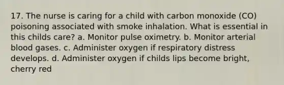 17. The nurse is caring for a child with carbon monoxide (CO) poisoning associated with smoke inhalation. What is essential in this childs care? a. Monitor pulse oximetry. b. Monitor arterial blood gases. c. Administer oxygen if respiratory distress develops. d. Administer oxygen if childs lips become bright, cherry red