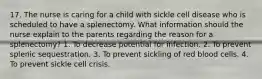 17. The nurse is caring for a child with sickle cell disease who is scheduled to have a splenectomy. What information should the nurse explain to the parents regarding the reason for a splenectomy? 1. To decrease potential for infection. 2. To prevent splenic sequestration. 3. To prevent sickling of red blood cells. 4. To prevent sickle cell crisis.