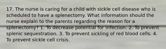 17. The nurse is caring for a child with sickle cell disease who is scheduled to have a splenectomy. What information should the nurse explain to the parents regarding the reason for a splenectomy? 1. To decrease potential for infection. 2. To prevent splenic sequestration. 3. To prevent sickling of red blood cells. 4. To prevent sickle cell crisis.