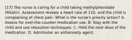 [17] The nurse is caring for a child taking methylphenidate (Ritalin). Assessment reveals a heart rate of 110, and the child is complaining of chest pain. What is the nurse's priority action? A. Assess for over-the-counter medication use. B. Stay with the child and use relaxation techniques. C. Hold the next dose of the medication. D. Administer an antianxiety agent.