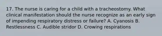 17. The nurse is caring for a child with a tracheostomy. What clinical manifestation should the nurse recognize as an early sign of impending respiratory distress or failure? A. Cyanosis B. Restlessness C. Audible stridor D. Crowing respirations