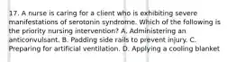 17. A nurse is caring for a client who is exhibiting severe manifestations of serotonin syndrome. Which of the following is the priority nursing intervention? A. Administering an anticonvulsant. B. Padding side rails to prevent injury. C. Preparing for artificial ventilation. D. Applying a cooling blanket