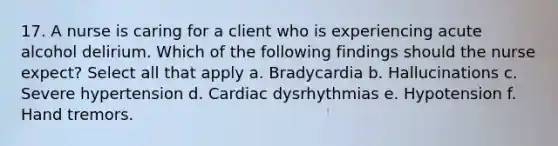 17. A nurse is caring for a client who is experiencing acute alcohol delirium. Which of the following findings should the nurse expect? Select all that apply a. Bradycardia b. Hallucinations c. Severe hypertension d. Cardiac dysrhythmias e. Hypotension f. Hand tremors.