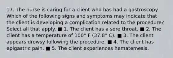 17. The nurse is caring for a client who has had a gastroscopy. Which of the following signs and symptoms may indicate that the client is developing a complication related to the procedure? Select all that apply. ■ 1. The client has a sore throat. ■ 2. The client has a temperature of 100° F (37.8° C). ■ 3. The client appears drowsy following the procedure. ■ 4. The client has epigastric pain. ■ 5. The client experiences hematemesis.