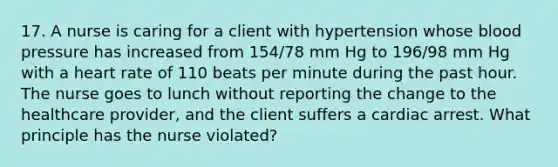 17. A nurse is caring for a client with hypertension whose blood pressure has increased from 154/78 mm Hg to 196/98 mm Hg with a heart rate of 110 beats per minute during the past hour. The nurse goes to lunch without reporting the change to the healthcare provider, and the client suffers a cardiac arrest. What principle has the nurse violated?