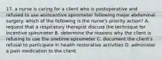 17. a nurse is caring for a client who is postoperative and refused to use anincentive spirometer following major abdominal surgery. which of the following is the nurse's priority action? A. request that a respiratory therapist discuss the technique for incentive spirometer B. determine the reasons why the client is refusing to use the onetime spirometer C. document the client's refusal to participate in health restorative activities D. administer a pain medication to the client