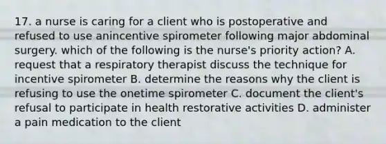 17. a nurse is caring for a client who is postoperative and refused to use anincentive spirometer following major abdominal surgery. which of the following is the nurse's priority action? A. request that a respiratory therapist discuss the technique for incentive spirometer B. determine the reasons why the client is refusing to use the onetime spirometer C. document the client's refusal to participate in health restorative activities D. administer a pain medication to the client