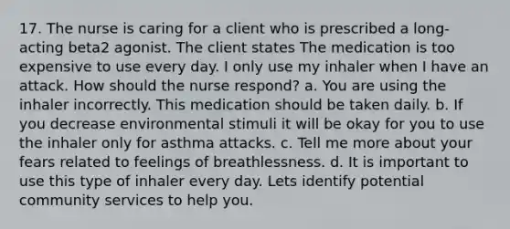 17. The nurse is caring for a client who is prescribed a long-acting beta2 agonist. The client states The medication is too expensive to use every day. I only use my inhaler when I have an attack. How should the nurse respond? a. You are using the inhaler incorrectly. This medication should be taken daily. b. If you decrease environmental stimuli it will be okay for you to use the inhaler only for asthma attacks. c. Tell me more about your fears related to feelings of breathlessness. d. It is important to use this type of inhaler every day. Lets identify potential community services to help you.