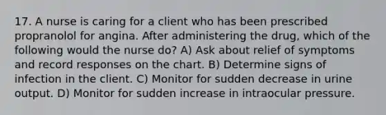 17. A nurse is caring for a client who has been prescribed propranolol for angina. After administering the drug, which of the following would the nurse do? A) Ask about relief of symptoms and record responses on the chart. B) Determine signs of infection in the client. C) Monitor for sudden decrease in urine output. D) Monitor for sudden increase in intraocular pressure.