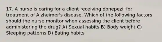 17. A nurse is caring for a client receiving donepezil for treatment of Alzheimer's disease. Which of the following factors should the nurse monitor when assessing the client before administering the drug? A) Sexual habits B) Body weight C) Sleeping patterns D) Eating habits