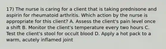 17) The nurse is caring for a client that is taking prednisone and aspirin for rheumatoid arthritis. Which action by the nurse is appropriate for this client? A. Assess the client's pain level once a shift B. Monitor the client's temperature every two hours C. Test the client's stool for occult blood D. Apply a hot pack to a warm, acutely inflamed joint