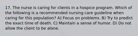 17. The nurse is caring for clients in a hospice program. Which of the following is a recommended nursing care guideline when caring for this population? A) Focus on problems. B) Try to predict the exact time of death. C) Maintain a sense of humor. D) Do not allow the client to be alone.