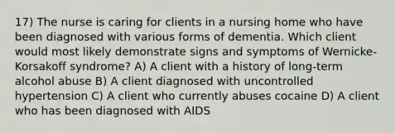 17) The nurse is caring for clients in a nursing home who have been diagnosed with various forms of dementia. Which client would most likely demonstrate signs and symptoms of Wernicke-Korsakoff syndrome? A) A client with a history of long-term alcohol abuse B) A client diagnosed with uncontrolled hypertension C) A client who currently abuses cocaine D) A client who has been diagnosed with AIDS