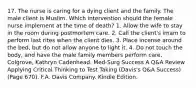 17. The nurse is caring for a dying client and the family. The male client is Muslim. Which intervention should the female nurse implement at the time of death? 1. Allow the wife to stay in the room during postmortem care. 2. Call the client's imam to perform last rites when the client dies. 3. Place incense around the bed, but do not allow anyone to light it. 4. Do not touch the body, and have the male family members perform care. Colgrove, Kathryn Cadenhead. Med-Surg Success A Q&A Review Applying Critical Thinking to Test Taking (Davis's Q&A Success) (Page 670). F.A. Davis Company. Kindle Edition.