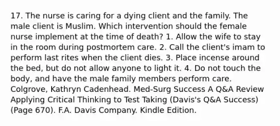 17. The nurse is caring for a dying client and the family. The male client is Muslim. Which intervention should the female nurse implement at the time of death? 1. Allow the wife to stay in the room during postmortem care. 2. Call the client's imam to perform last rites when the client dies. 3. Place incense around the bed, but do not allow anyone to light it. 4. Do not touch the body, and have the male family members perform care. Colgrove, Kathryn Cadenhead. Med-Surg Success A Q&A Review Applying Critical Thinking to Test Taking (Davis's Q&A Success) (Page 670). F.A. Davis Company. Kindle Edition.