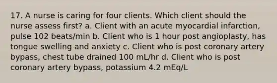 17. A nurse is caring for four clients. Which client should the nurse assess first? a. Client with an acute myocardial infarction, pulse 102 beats/min b. Client who is 1 hour post angioplasty, has tongue swelling and anxiety c. Client who is post coronary artery bypass, chest tube drained 100 mL/hr d. Client who is post coronary artery bypass, potassium 4.2 mEq/L