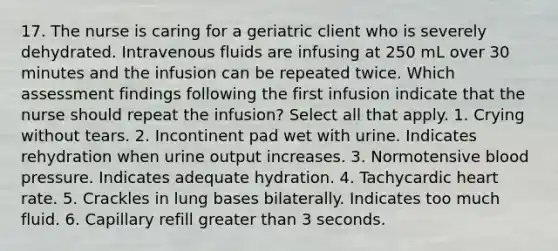 17. The nurse is caring for a geriatric client who is severely dehydrated. Intravenous fluids are infusing at 250 mL over 30 minutes and the infusion can be repeated twice. Which assessment findings following the first infusion indicate that the nurse should repeat the infusion? Select all that apply. 1. Crying without tears. 2. Incontinent pad wet with urine. Indicates rehydration when urine output increases. 3. Normotensive blood pressure. Indicates adequate hydration. 4. Tachycardic heart rate. 5. Crackles in lung bases bilaterally. Indicates too much fluid. 6. Capillary refill greater than 3 seconds.