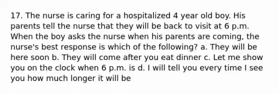 17. The nurse is caring for a hospitalized 4 year old boy. His parents tell the nurse that they will be back to visit at 6 p.m. When the boy asks the nurse when his parents are coming, the nurse's best response is which of the following? a. They will be here soon b. They will come after you eat dinner c. Let me show you on the clock when 6 p.m. is d. I will tell you every time I see you how much longer it will be