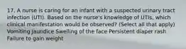 17. A nurse is caring for an infant with a suspected urinary tract infection (UTI). Based on the nurse's knowledge of UTIs, which clinical manifestation would be observed? (Select all that apply) Vomiting Jaundice Swelling of the face Persistent diaper rash Failure to gain weight