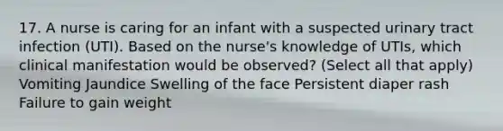 17. A nurse is caring for an infant with a suspected urinary tract infection (UTI). Based on the nurse's knowledge of UTIs, which clinical manifestation would be observed? (Select all that apply) Vomiting Jaundice Swelling of the face Persistent diaper rash Failure to gain weight