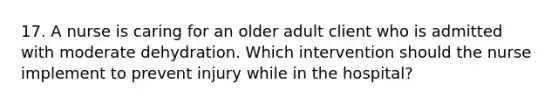 17. A nurse is caring for an older adult client who is admitted with moderate dehydration. Which intervention should the nurse implement to prevent injury while in the hospital?