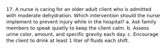 17. A nurse is caring for an older adult client who is admitted with moderate dehydration. Which intervention should the nurse implement to prevent injury while in the hospital? a. Ask family members to speak quietly to keep the client calm. b. Assess urine color, amount, and specific gravity each day. c. Encourage the client to drink at least 1 liter of fluids each shift.