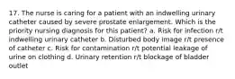 17. The nurse is caring for a patient with an indwelling urinary catheter caused by severe prostate enlargement. Which is the priority nursing diagnosis for this patient? a. Risk for infection r/t indwelling urinary catheter b. Disturbed body image r/t presence of catheter c. Risk for contamination r/t potential leakage of urine on clothing d. Urinary retention r/t blockage of bladder outlet