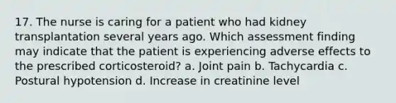 17. The nurse is caring for a patient who had kidney transplantation several years ago. Which assessment finding may indicate that the patient is experiencing adverse effects to the prescribed corticosteroid? a. Joint pain b. Tachycardia c. Postural hypotension d. Increase in creatinine level