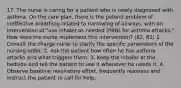 17. The nurse is caring for a patient who is newly diagnosed with asthma. On the care plan, there is the patient problem of ineffective breathing related to narrowing of airways, with an intervention of "use inhaler as needed (PRN) for asthma attacks." How does the nurse implement this intervention? (82, 83) 1. Consult the charge nurse to clarify the specific parameters of the nursing order. 2. Ask the patient how often he has asthma attacks and what triggers them. 3. Keep the inhaler at the bedside and tell the patient to use it whenever he needs it. 4. Observe baseline respiratory effort, frequently reassess and instruct the patient to call for help.