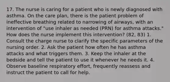 17. The nurse is caring for a patient who is newly diagnosed with asthma. On the care plan, there is the patient problem of ineffective breathing related to narrowing of airways, with an intervention of "use inhaler as needed (PRN) for asthma attacks." How does the nurse implement this intervention? (82, 83) 1. Consult the charge nurse to clarify the specific parameters of the nursing order. 2. Ask the patient how often he has asthma attacks and what triggers them. 3. Keep the inhaler at the bedside and tell the patient to use it whenever he needs it. 4. Observe baseline respiratory effort, frequently reassess and instruct the patient to call for help.