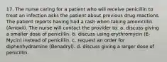 17. The nurse caring for a patient who will receive penicillin to treat an infection asks the patient about previous drug reactions. The patient reports having had a rash when taking amoxicillin (Amoxil). The nurse will contact the provider to: a. discuss giving a smaller dose of penicillin. b. discuss using erythromycin (E-Mycin) instead of penicillin. c. request an order for diphenhydramine (Benadryl). d. discuss giving a larger dose of penicillin.