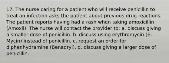 17. The nurse caring for a patient who will receive penicillin to treat an infection asks the patient about previous drug reactions. The patient reports having had a rash when taking amoxicillin (Amoxil). The nurse will contact the provider to: a. discuss giving a smaller dose of penicillin. b. discuss using erythromycin (E-Mycin) instead of penicillin. c. request an order for diphenhydramine (Benadryl). d. discuss giving a larger dose of penicillin.