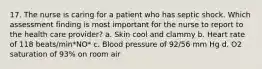 17. The nurse is caring for a patient who has septic shock. Which assessment finding is most important for the nurse to report to the health care provider? a. Skin cool and clammy b. Heart rate of 118 beats/min*NO* c. Blood pressure of 92/56 mm Hg d. O2 saturation of 93% on room air