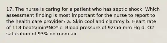 17. The nurse is caring for a patient who has septic shock. Which assessment finding is most important for the nurse to report to the health care provider? a. Skin cool and clammy b. Heart rate of 118 beats/min*NO* c. Blood pressure of 92/56 mm Hg d. O2 saturation of 93% on room air